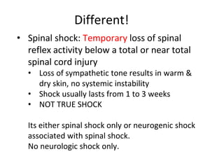 Different!
• Spinal shock: Temporary loss of spinal
reflex activity below a total or near total
spinal cord injury
• Loss of sympathetic tone results in warm &
dry skin, no systemic instability
• Shock usually lasts from 1 to 3 weeks
• NOT TRUE SHOCK
Its either spinal shock only or neurogenic shock
associated with spinal shock.
No neurologic shock only.
 