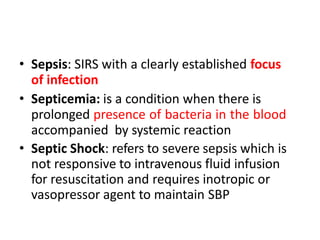 • Sepsis: SIRS with a clearly established focus
of infection
• Septicemia: is a condition when there is
prolonged presence of bacteria in the blood
accompanied by systemic reaction
• Septic Shock: refers to severe sepsis which is
not responsive to intravenous fluid infusion
for resuscitation and requires inotropic or
vasopressor agent to maintain SBP
 