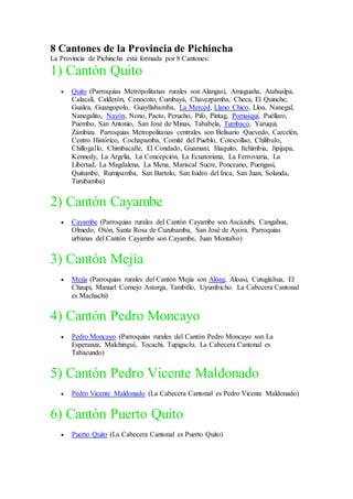 8 Cantones de la Provincia de Pichincha
La Provincia de Pichincha está formada por 8 Cantones:
1) Cantón Quito
 Quito (Parroquias Metropolitanas rurales son Alangasí, Amaguaña, Atahualpa,
Calacalí, Calderón, Conocoto, Cumbayá, Chavezpamba, Checa, El Quinche,
Gualea, Guangopolo, Guayllabamba, La Merced, Llano Chico, Lloa, Nanegal,
Nanegalito, Nayón, Nono, Pacto, Perucho, Pifo, Píntag, Pomasqui, Puéllaro,
Puembo, San Antonio, San José de Minas, Tababela, Tumbaco, Yaruquí,
Zámbiza. Parroquias Metropolitanas centrales son Belisario Quevedo, Carcelén,
Centro Histórico, Cochapamba, Comité del Pueblo, Cotocollao, Chilibulo,
Chillogallo, Chimbacalle, El Condado, Guamaní, Iñaquito, Itchimbia, Jipijapa,
Kennedy, La Argelia, La Concepción, La Ecuatoriana, La Ferroviaria, La
Libertad, La Magdalena, La Mena, Mariscal Sucre, Ponceano, Puengasí,
Quitumbe, Rumipamba, San Bartolo, San Isidro del Inca, San Juan, Solanda,
Turubamba)
2) Cantón Cayambe
 Cayambe (Parroquias rurales del Cantón Cayambe son Ascázubi, Cangahua,
Olmedo, Otón, Santa Rosa de Cuzubamba, San José de Ayora. Parroquias
urbanas del Cantón Cayambe son Cayambe, Juan Montalvo)
3) Cantón Mejía
 Mejía (Parroquias rurales del Cantón Mejía son Alóag, Aloasi, Cutuglahua, El
Chaupi, Manuel Cornejo Astorga, Tambillo, Uyumbicho. La Cabecera Cantonal
es Machachi)
4) Cantón Pedro Moncayo
 Pedro Moncayo (Parroquias rurales del Cantón Pedro Moncayo son La
Esperanza, Malchinguí, Tocachi, Tupigachi. La Cabecera Cantonal es
Tabacundo)
5) Cantón Pedro Vicente Maldonado
 Pedro Vicente Maldonado (La Cabecera Cantonal es Pedro Vicente Maldonado)
6) Cantón Puerto Quito
 Puerto Quito (La Cabecera Cantonal es Puerto Quito)
 