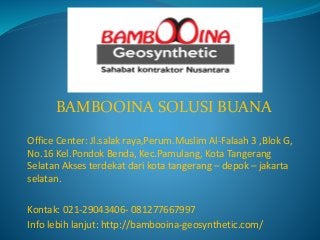 BAMBOOINA SOLUSI BUANA
Office Center: Jl.salak raya,Perum.Muslim Al-Falaah 3 ,Blok G,
No.16 Kel.Pondok Benda, Kec.Pamulang, Kota Tangerang
Selatan Akses terdekat dari kota tangerang – depok – jakarta
selatan.
Kontak: 021-29043406- 081277667997
Info lebih lanjut: http://bambooina-geosynthetic.com/
 