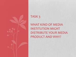 TASK 3

WHAT KIND OF MEDIA
INSTITUTION MIGHT
DISTRIBUTE YOUR MEDIA
PRODUCT AND WHY?

 