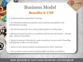 Benefits & USP 
• Implementation and product training 
• 300 detailed architect proposals, 5000 customer pamphlets to be distributed in locality. 
• Special incentives for store sales people against monthly sales. 
• Milestone based incentives to architects and interior decorators – foreign trips , phones and tablets. 
• Special training in Mumbai for sales executives/ owners where boarding and lodging is taken care by Gloob. 
• Access to over 5000 products in growing home décor industry. 
• New products every month matching different ethnic sensibilities. 
Business Model  