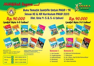 Milikilah Segera ......!
Buku Tematik Saintifik Untuk PAUD / TK
Sesuai KI & KD Kurikulum PAUD 2013
(Kel. Usia 4-5 & 5-6 tahun)
SAA K:T AI PB
R
R
E
IM
NE
A
P
1. Diri Sendiri
2. Lingkunganku
3. Kebutuhanku
4. Binatang
5. Tanaman
Semester 1 Semester 2
6. Rekreasi & Kendaraan
7. Pekerjaan
8. Air, Udara, Api & Alat Komunikasi
9. Tanah Airku
10. Alam Semesta
Jl. Maulana Hasanudin No.52 Cipondoh - Tangerang
Telp. 021-55701397, 55702265
Email : asakaprima@gmail.com
Website : www.asakaprima.net
ASAKA PRIMA DUTA MEDIA GROUP
PENERBIT & PERCETAKAN
BUKU PAUD & TK
(Spesifikasi) : (Cover : Art paper 150 gram,
separasi 4/0, Vernis), (Isi : HVS 70 gram,
cetakan : 1/1 Warna, 32 Halaman.)
BUKU PAUD & TK
(Spesifikasi) : (Cover : Art paper 150 gram,
separasi 4/0, Vernis), (Isi : HVS 70 gram,
cetakan : 1/1 Warna, 32 Halaman.)
BUKU PAUD & TK
(Spesifikasi) : (Cover : Art paper 150 gram,
separasi 4/0, Vernis), (Isi : HVS 70 gram,
cetakan : 1/1 Warna, 32 Halaman.)
Rp. 90.000
(paket Usia 5-6 tahun)
Rp. 90.000
(paket Usia 4-5 tahun)
M. Roqim
Dhea
Indi
: 0812 8943 9319
: 0877 7432 4146
: 0812 1236 8589
 