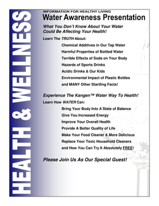What You Don’t Know About Your Water
Could Be Affecting Your Health!
Learn The TRUTH About:
         Chemical Additives in Our Tap Water
         Harmful Properties of Bottled Water
         Terrible Effects of Soda on Your Body
         Hazards of Sports Drinks
         Acidic Drinks & Our Kids
         Environmental Impact of Plastic Bottles
         and MANY Other Startling Facts!


Experience The Kangen™ Water Way To Health!
Learn How WATER Can:
         Bring Your Body Into A State of Balance
         Give You Increased Energy
         Improve Your Overall Health
         Provide A Better Quality of Life
         Make Your Food Cleaner & More Delicious
         Replace Your Toxic Household Cleaners
         and How You Can Try It Absolutely FREE!


Please Join Us As Our Special Guest!
 