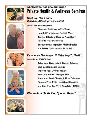 What You Don’t Know
Could Be Affecting Your Health!
Learn The TRUTH About:
         Chemical Additives in Tap Water
         Harmful Properties of Bottled Water
         Terrible Effects of Soda on Your Body
         Hazards of Sports Drinks
         Environmental Impact of Plastic Bottles
         and MANY Other Incredible Facts!


Experience The Kangen™ Water Way To Health!
Learn How WATER Can:
         Bring Your Body Into A State of Balance
         Give You Increased Energy
         Improve Your Overall Health
         Provide A Better Quality of Life
         Make Your Food Cleaner & More Delicious
         Replace Your Toxic Household Cleaners
         and How You Can Try It Absolutely FREE!


Please Join Us As Our Special Guest!
 