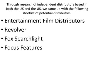 Through research of independent distributors based in
 both the UK and the US, we came up with the following
           shortlist of potential distributors:

• Entertainment Film Distributors
• Revolver
• Fox Searchlight
• Focus Features
 