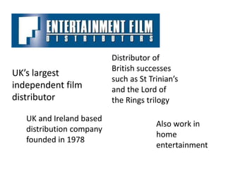 Distributor of
                          British successes
UK’s largest
                          such as St Trinian’s
independent film          and the Lord of
distributor               the Rings trilogy

   UK and Ireland based
                                       Also work in
   distribution company
                                       home
   founded in 1978
                                       entertainment
 