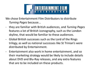 We chose Entertainment Film Distributors to distribute
  Turning Pages because...
- they are familiar with British audiences, and Turning Pages
  features a lot of British iconography, such as the London
  skyline, that would be familiar to these audiences.
- Global British successes such as the Lord of the Rings
  trilogy, as well as national successes like St Trinian’s were
  distributed by Entertainment.
- Entertainment also work in home entertainment, and so
  their marketing strategy would be likely to include details
  about DVD and Blu-Ray releases, and any extra features
  that are to be included on these products.
 