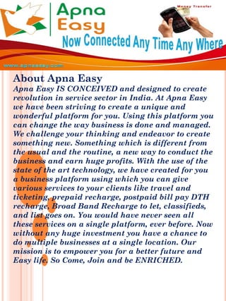 About Apna Easy
Apna Easy IS CONCEIVED and designed to create
revolution in service sector in India. At Apna Easy
we have been striving to create a unique and
wonderful platform for you. Using this platform you
can change the way business is done and managed.
We challenge your thinking and endeavor to create
something new. Something which is different from
the usual and the routine, a new way to conduct the
business and earn huge profits. With the use of the
state of the art technology, we have created for you
a business platform using which you can give
various services to your clients like travel and
ticketing, prepaid recharge, postpaid bill pay DTH
recharge, Broad Band Recharge to let, classifieds,
and list goes on. You would have never seen all
these services on a single platform, ever before. Now
without any huge investment you have a chance to
do multiple businesses at a single location. Our
mission is to empower you for a better future and
Easy life. So Come, Join and be ENRICHED.
 
