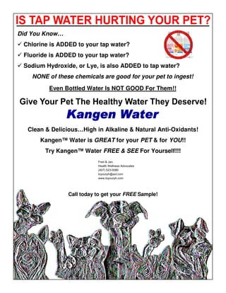 Did You Know…
 Chlorine is ADDED to your tap water?
 Fluoride is ADDED to your tap water?
 Sodium Hydroxide, or Lye, is also ADDED to tap water?
    NONE of these chemicals are good for your pet to ingest!

         Even Bottled Water Is NOT GOOD For Them!!




  Clean & Delicious…High in Alkaline & Natural Anti-Oxidants!
      Kangen™ Water is GREAT for your PET & for YOU!!
        Try Kangen™ Water FREE & SEE For Yourself!!!
                           Fred & Jan,
                           Health Wellness Advocates
                           (407) 523-0080
                           toyourph@aol.com
                           www.toyourph.com




                Call today to get your FREE Sample!
 