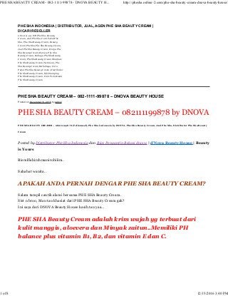 PHE SHA BEAUTY CREAM – 082-1111-99878 – DNOVA BEAUTY HOUSE
Posted on December 15, 2016 by admin
PHE SHA BEAUTY CREAM – 082111199878 by DNOVA
PHE SHA BEAUTY CREAMM – 082111199878 (Telkomsel), Phe Sha Indonesia by DNOVA, Phe-Sha Beauty Cream, Jual Phe Sha, Distributor Phe Sha Beauty
Cream
Posted by Distributor Phe-Sha Indonesia dan Rias Pengantin Bekasi dnova | d’Nova Beauty House | Beauty
is Yours
Bismillahirohmanirohiiim..
Sahabat wanita..
APAKAH ANDA PERNAH DENGAR PHE SHA BEAUTY CREAM?
Salam tampil cantik alami bersama PHE SHA Beauty Cream.
Sist n broo, Mau tau khasiat dari PHE SHA Beauty Cream gak?
Ini saya dari DNOVA Beauty House kasih tau yaa…
PHE SHA Beauty Cream adalah krim wajah yg terbuat dari
kulit manggis, aloevera dan Minyak zaitun..Memiliki PH
balance plus vitamin B1, B2, dan vitamin E dan C.
PHE SHA INDONESIA | DISTRIBUTOR, JUAL, AGEN PHE SHA BEAUTY CREAM |
DICARI RESELLER
082-1111-99-878 Phe Sha, Beauty
Cream, Jual Phe Sha, Cara Pakai Phe
Sha, Phe-Sha Beauty Cream, Beauty
Cream Phe Sha, Phe Sha Beauty Cream,
Jual Phe Sha Beauty Cream, Harga Phe
Sha Beauty Cream, Review Phe Sha
Beauty Cream, Bahaya Phe Sha Beauty
Cream, Phe Sha Beauty Cream Manfaat,
Phe Sha Beauty Cream Testimoni, Phe
Sha Beauty Cream Berbahaya, Cara
Pakai Phe Sha Beauty Cream, Distributor
Phe Sha Beauty Cream, Efek Samping
Phe Sha Beauty Cream, Cara Pemakaian
Phe Sha Beauty Cream
PHE SHA BEAUTY CREAM - 082-1111-99878 - DNOVA BEAUTY H... http://phesha.online-2.com/phe-sha-beauty-cream-dnova-beauty-house/
1 of 8 12/15/2016 3:40 PM
 