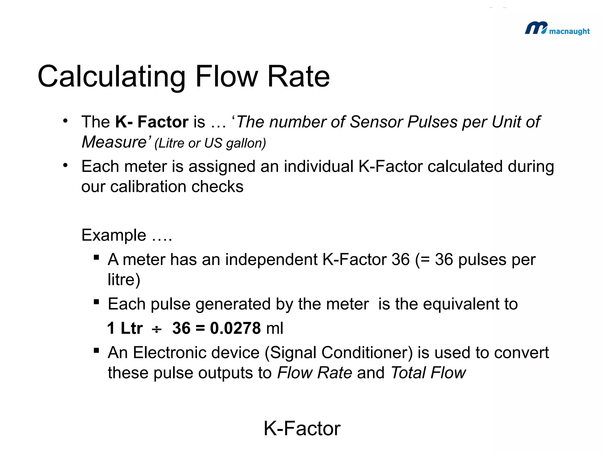 Calculating Flow Rate
• The K- Factor is … ‘The number of Sensor Pulses per Unit of
Measure’ (Litre or US gallon)
• Each meter is assigned an individual K-Factor calculated during
our calibration checks
Example ….
 A meter has an independent K-Factor 36 (= 36 pulses per
litre)
 Each pulse generated by the meter is the equivalent to
1 Ltr ÷ 36 = 27.8 ml
 An Electronic device (Signal Conditioner) is used to convert
these pulse outputs to Flow Rate and Total Flow

K-Factor

 