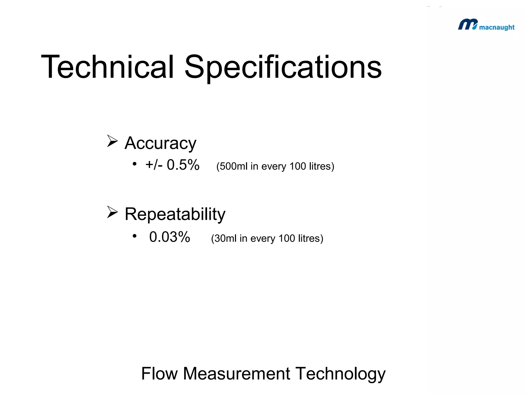 Technical Specifications
 Accuracy
• +/- 0.5%

(500ml in every 100 litres)

 Repeatability
• 0.03%

(30ml in every 100 litres)

Flow Measurement Technology

 