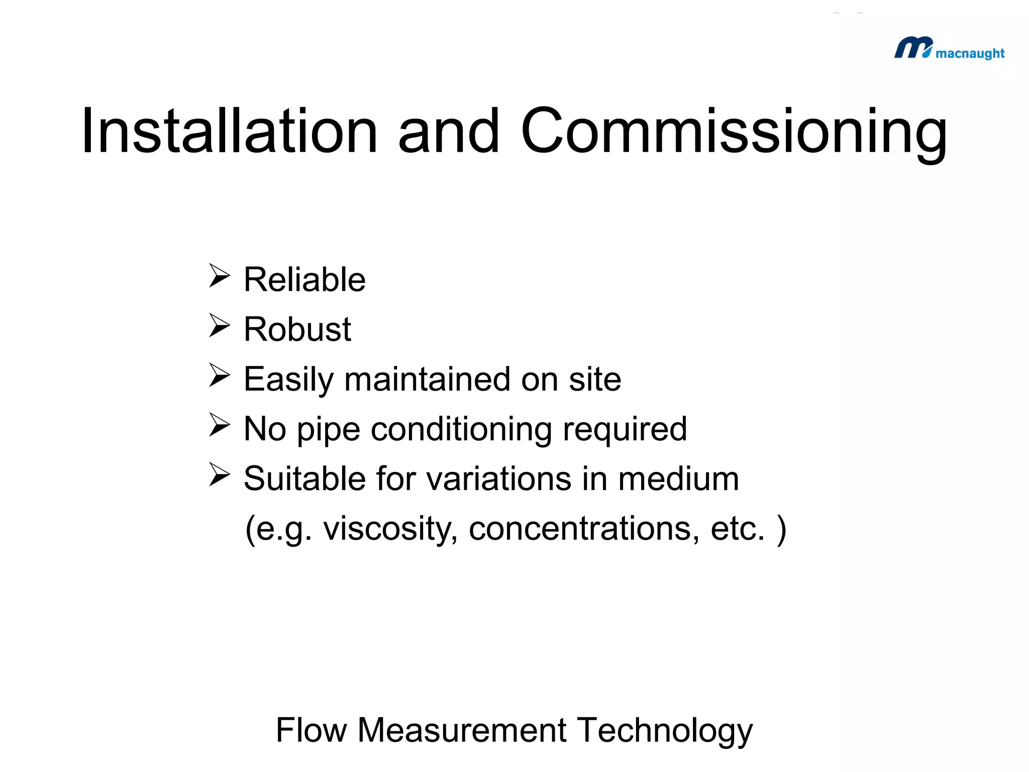 Installation and Commissioning
 Reliable
 Robust
 Easily maintained on site
 No pipe conditioning required
 Suitable for variations in medium
(e.g. viscosity, concentrations, etc. )

Flow Measurement Technology

 