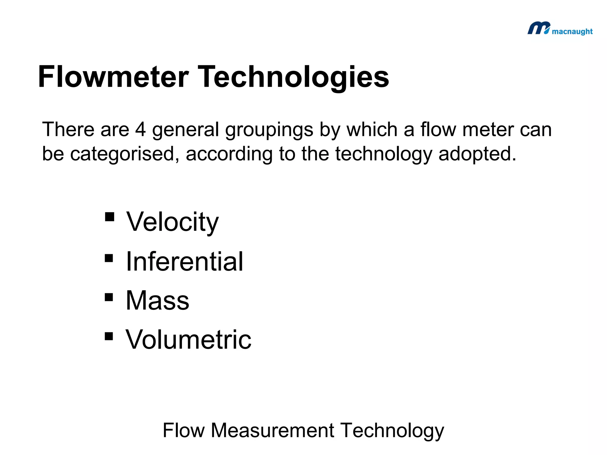 Flowmeter Technologies
There are 4 general groupings by which a flow meter can
be categorised, according to the technology adopted.

 Velocity
 Inferential
 Mass
 Volumetric
Flow Measurement Technology

 