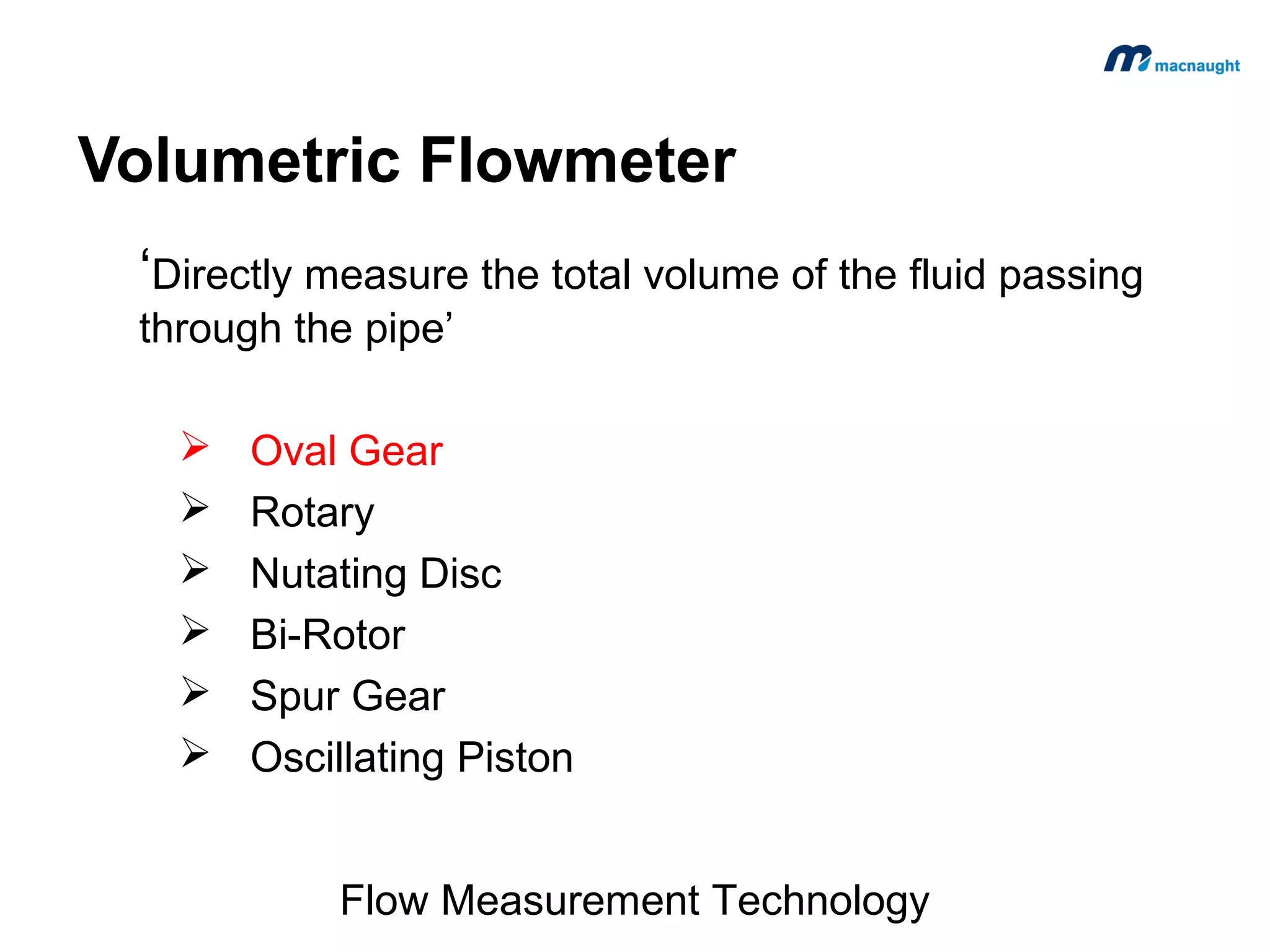 Volumetric Flowmeter
‘Directly measure the total volume of the fluid passing
through the pipe’







Oval Gear
Rotary
Nutating Disc
Bi-Rotor
Spur Gear
Oscillating Piston
Flow Measurement Technology

 