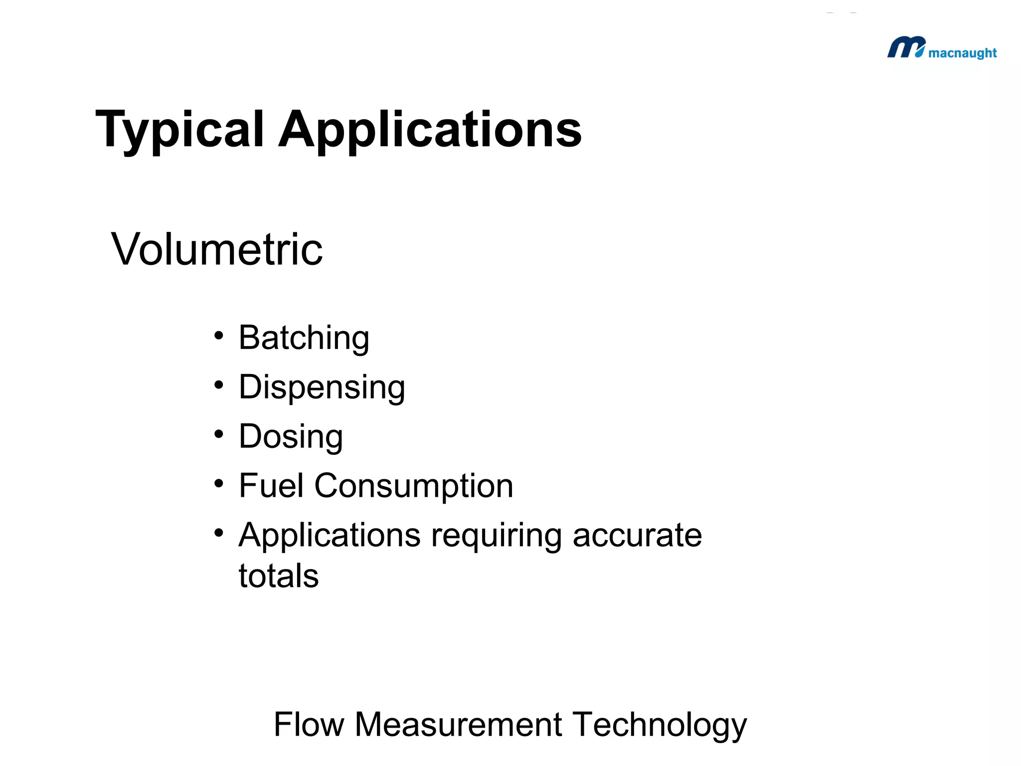 Typical Applications
Volumetric
•
•
•
•
•

Batching
Dispensing
Dosing
Fuel Consumption
Applications requiring accurate
totals

Flow Measurement Technology

 