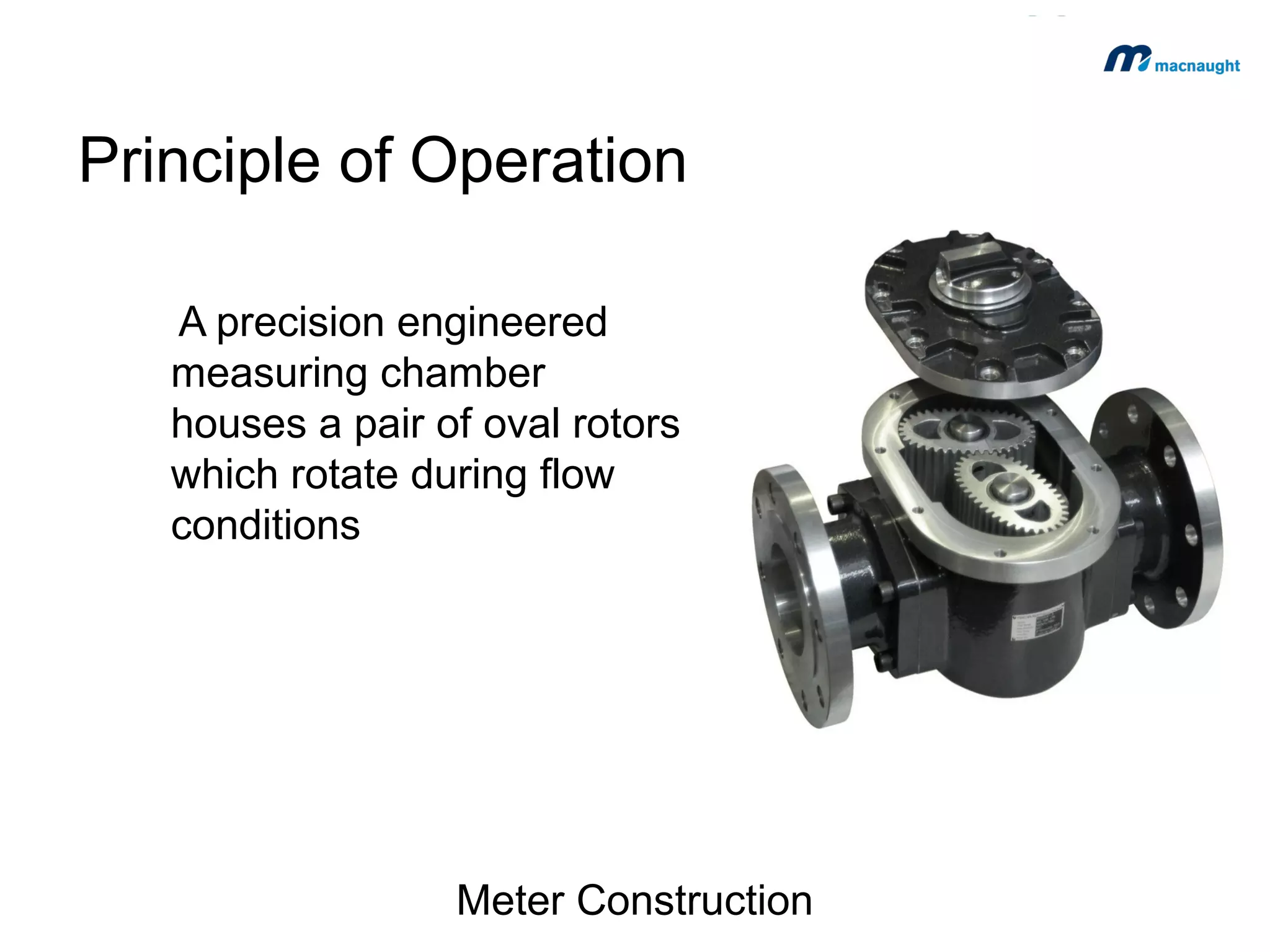 Principle of Operation
A precision engineered
measuring chamber
houses a pair of oval rotors
which rotate during flow
conditions

Meter Construction

 