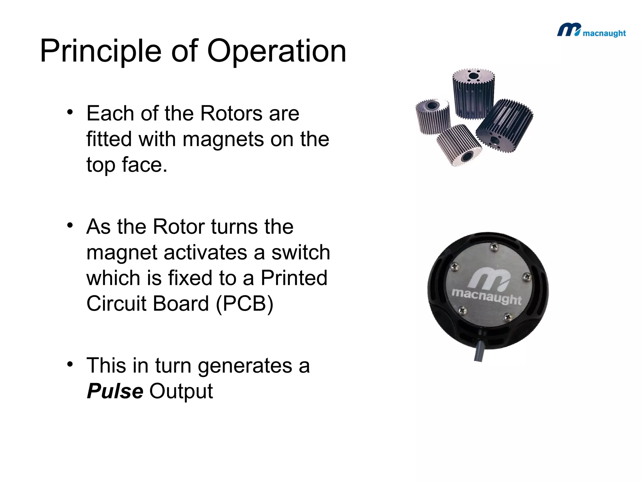 Principle of Operation
• Each of the Rotors are
fitted with magnets on the
top face.
• As the Rotor turns the
magnet activates a switch
which is fixed to a Printed
Circuit Board (PCB)
• This in turn generates a
Pulse Output

 