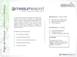 Pago de Tharsys – Viñedos y Bodega




                                                                                               Mick Messum – Spanish Office
                                     To assist with their entry into what is an entirely new
                                     market for the winery, Vinessens has appointed
                                     Messum Export as exclusive representatives for the           MA International Marketing
                                     UK and Ireland. With offices in both Spain and               MBA Comercio Exterior
                                     England, Messum Export is well placed to liaise              Fluent Spanish
                                     between supplier and distributor in addition to
                                     offering various ancillary marketing and promotional
                                     support services.                                         Chris Messum – UK Office

                                                                                                  Food and Wine Expert
                                     Benefits to Importer/Distributor:                            Professional Chef
                                                                                                  10 years experience Off-Trade
                                         Proven Minimum Sales

                                         On-going sales generation                              Contact:
                                         Consumer-centric marketing support                     Tel: 0034 675 367 683
                                                                                                Email: info@messumexport.com
                                         Supplier /Distributor liaison                          Web: www.messumexport.com
                                                                                                Skype: mickmessum
                                         Linguistic services
 