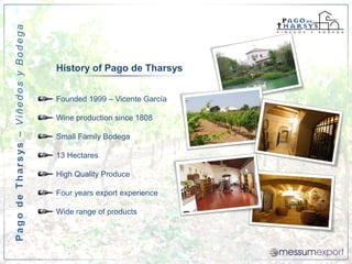 Pago de Tharsys – Viñedos y Bodega



                                     History of Pago de Tharsys


                                     Founded 1999 – Vicente García

                                     Wine production since 1808

                                     Small Family Bodega

                                     13 Hectares

                                     High Quality Produce

                                     Four years export experience

                                     Wide range of products
 