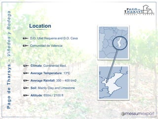 Pago de Tharsys – Viñedos y Bodega


                                     Location

                                     D.O. Utiel Requena and D.O. Cava

                                     Comunidad de Valencia




                                     Climate: Continental Med.

                                     Average Temperature: 13ºC

                                     Average Rainfall: 350 – 400 l/m2

                                     Soil: Mainly Clay and Limestone

                                     Altitude: 650m / 2100 ft
 