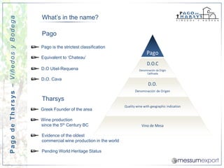 What’s in the name?
Pago de Tharsys – Viñedos y Bodega


                                     Pago

                                     Pago is the strictest classification

                                     Equivalent to ‘Chateau’

                                     D.O Utiel-Requena

                                     D.O. Cava



                                     Tharsys
                                     Greek Founder of the area

                                     Wine production
                                     since the 5th Century BC

                                     Evidence of the oldest
                                     commercial wine production in the world

                                     Pending World Heritage Status
 