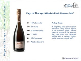 Pago de Tharsys – Viñedos y Bodega


                                     Pago de Tharsys, Millesime Rosé, Reserva, 2007



                                         100% Garnacha       Tasting Notes:

                                         D.O. Cava           A delightfully pale rosé in colour
                                                             with clean, zesty aromas, typical
                                         24 Months Ageing    of the Garnacha grape. Having
                                                             spent 24 months on the lees the
                                         12% ABV             ripe fruity notes are combined
                                                             skilfully with a rounded butter-
                                         5.5 g/l res sugar   scotch base and a yeasty body.

                                         Wooden Case of 6
 