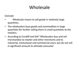 Wholesale
Concept
•       Wholesale means to sell goods in relatively large
  quantities.
• The wholesalers buys goods and commodities in large
  quantities for further selling them in small quantities to the
  retailers.
• According to Cundiff and Still “Wholesalers buy and sell
  merchandise to retailer and other merchants and to
  industrial, institutional and commercial users, but do not sell
  in significant amount to ultimate consumer
 