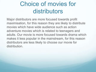 Choice of movies for
distributors
Major distributors are more focused towards profit
maximisation, for this reason they are likely to distribute
movies which have wide audience such as action
adventure movies which is related to teenagers and
adults. Our movie is more focused towards drama which
makes it less popular in the mainstream, for this reason
distributors are less likely to choose our movie for
distribution.

 