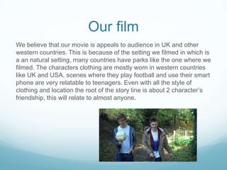 Our film
We believe that our movie is appeals to audience in UK and other
western countries. This is because of the setting we filmed in which is
a an natural setting, many countries have parks like the one where we
filmed. The characters clothing are mostly worn in western countries
like UK and USA, scenes where they play football and use their smart
phone are very relatable to teenagers. Even with all the style of
clothing and location the root of the story line is about 2 character’s
friendship, this will relate to almost anyone.

 