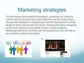 Marketing strategies
Our film being more related to teenagers, promoting our movie by
social media is the best way to gain attention and to create a buzz.
We provide exhibition in colleges and host filming lessons for media
students which will promote the movie. Hosting interviews and going
to talk show will give us the ability to gain a wider audience.
Releasing trailers on YouTube and having television ads will help to
get possible audience interested.

 