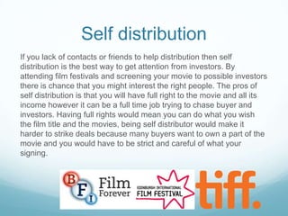 Self distribution
If you lack of contacts or friends to help distribution then self
distribution is the best way to get attention from investors. By
attending film festivals and screening your movie to possible investors
there is chance that you might interest the right people. The pros of
self distribution is that you will have full right to the movie and all its
income however it can be a full time job trying to chase buyer and
investors. Having full rights would mean you can do what you wish
the film title and the movies, being self distributor would make it
harder to strike deals because many buyers want to own a part of the
movie and you would have to be strict and careful of what your
signing.

 