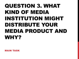 QUESTION 3. WHAT
KIND OF MEDIA
INSTITUTION MIGHT
DISTRIBUTE YOUR
MEDIA PRODUCT AND
WHY?
MAIN TASK
 
