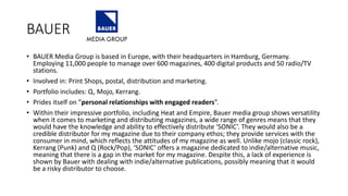 BAUER
• BAUER Media Group is based in Europe, with their headquarters in Hamburg, Germany.
Employing 11,000 people to manage over 600 magazines, 400 digital products and 50 radio/TV
stations.
• Involved in: Print Shops, postal, distribution and marketing.
• Portfolio includes: Q, Mojo, Kerrang.
• Prides itself on ”personal relationships with engaged readers”.
• Within their impressive portfolio, including Heat and Empire, Bauer media group shows versatility
when it comes to marketing and distributing magazines, a wide range of genres means that they
would have the knowledge and ability to effectively distribute ‘SONIC’. They would also be a
credible distributor for my magazine due to their company ethos; they provide services with the
consumer in mind, which reflects the attitudes of my magazine as well. Unlike mojo (classic rock),
Kerrang (Punk) and Q (Rock/Pop), ‘SONIC’ offers a magazine dedicated to indie/alternative music,
meaning that there is a gap in the market for my magazine. Despite this, a lack of experience is
shown by Bauer with dealing with indie/alternative publications, possibly meaning that it would
be a risky distributor to choose.
 