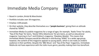 Immediate Media Company
• Based in London, Bristol & Manchester.
• Portfolio includes over 34 magazines.
• Employs 1100 people.
• On their website, they describe themselves as a “people business”, giving them an attitude
shared by ‘SONIC’.
• Immediate Media Co publish magazines for a range of ages; for example, ’Radio Times’ for adults,
‘Top of the Pops’ for teens, ‘Doctor Who Adventures’ for pre-teens, as well as educational
magazine ‘Learning is Fun!’ and Children’s magazine, ’Cbeebies Weekly’. This means that
Immediate Media Company would be effective in distributing ‘SONIC’ to a wider age group,
however, the content of the magazine appeals to young adults, which is not really an evident
audience in their portfolio. Despite the ‘BBC Music’ and ‘Top of the Pops’ magazines, Immediate
Media do not have experience with the indie music genre, possibly making them less beneficial.
 
