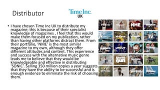 Distributor
• I have chosen Time Inc UK to distribute my
magazine; this is because of their specialist
knowledge of magazines , I feel that this would
make them focused on my publication, rather
than having other platforms distract them. From
their portfolio, ‘NME’ is the most similar
magazine to my own, although they offer
different attitudes and content. This experience
and success with the alternative music genre
leads me to believe that they would be
knowledgeable and effective in distributing
‘SONIC’. Selling 350 million copies a year suggests
that they have the ability to be successful and is
enough evidence to eliminate the risk of choosing
them.
 