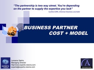 BUSINESS PARTNERBUSINESS PARTNER
COST + MODELCOST + MODEL
Lansana Sakho
Managing Director
http//www.experts-visions.com
experts@experts-visions.com
“The partnership is two way street. You’re depending
on the partner to supply the expertise you lack”
Cynthia Griffin, American Business Journalist
 