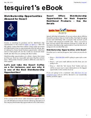 May 12th, 2013 Published by: tesquire1
1
tesquire1's eBook
Distributorship Opportunities
Abound for Sozo®
Sozo®, is unveiling its products and its distributor ship
opportunities to the world in Dallas on April 5-7. After the
big splash, I expect that there will be a huge ramp up in sales
and distribution. Here is some information for the person who
is looking for a home based business opportunity, which has
merit in that people all over the world are concerned about
health and what they are putting into their bodies.
Distributorship opportunities are a dime a dozen, they come
and they go. Some are successful and some flop flat on their
faces. What makes Sozo®’s products different, and what is
their appeal?
Let’s just take the Sozo® Coffee
as a for instance, and see why it
is one of the Best Distributorship
Opportunities!
If the concept of the above coffee discussion appeals to you,
you will definitely be interested in the following description of
the company distributorship opportunities in the video below:
Sozo® Offers Distributorship
Opportunities for their Superior
Nutritional Products – See the
Details
Armed with that information, if you are serious about offering
the public products that are truly healthy, that fight the aging
process and identifying with a company that can back up all
it’s claims with empirical scientific data. Then you want to
find out more about this company, because it is truly one of
the better distributorship opportunities if not the best in it’s
category to be unveiled this year.
Distributorship Opportunities with Sozo®
Now that you’ve read my blog post, here’s what you need to do
next.
• Step 1 – click this link and it’s going to open up in a new
page.
• Step 2 – put your email address into the form you are
going to see.
• Step 3 – click the “Get Access Now” button and you
will be on your way to more information on the biggest
opportunity in the country in 2013!
If you are going to be a customer only click here for our
consumer page, and you will be directed to our wonderfully
healthy products pages
 