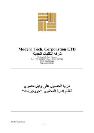 Modern Tech. Corporation LTD
               ‫ﺷﺮﻛﺔ اﻟﺘﻘﻨﯿﺎت اﻟﺤﺪﯾﺜﺔ‬
                             P.O. Box 562, Gaza Palestine
                     Tel: +970–8-2824099, Fax: +970–8-2820929
                                  Email: Info@mtc.ps
                                  http://www.mtc.ps




              ‫ﻣﺰاﯾﺎ اﻟﺤﺼﻮل ﻋﻠﻰ وﻛﯿﻞ ﺣﺼﺮي‬
             "‫ﻟﻨﻈﺎم إدارة اﻟﻤﺤﺘﻮى "ﺟﺮوﺟﺰ.ﻧﺖ‬




Dealer/Distributor
                                   -1-
 