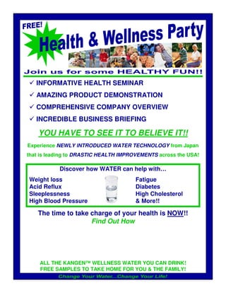 INFORMATIVE HEALTH SEMINAR
   AMAZING PRODUCT DEMONSTRATION
   COMPREHENSIVE COMPANY OVERVIEW
   INCREDIBLE BUSINESS BRIEFING

    YOU HAVE TO SEE IT TO BELIEVE IT!!
Experience NEWLY INTRODUCED WATER TECHNOLOGY from Japan
that is leading to DRASTIC HEALTH IMPROVEMENTS across the USA!

           Discover how WATER can help with…
Weight loss                            Fatigue
Acid Reflux                            Diabetes
Sleeplessness                          High Cholesterol
High Blood Pressure                    & More!!

    The time to take charge of your health is NOW!!
                     Find Out How




    ALL THE KANGEN™ WELLNESS WATER YOU CAN DRINK!
    FREE SAMPLES TO TAKE HOME FOR YOU & THE FAMILY!
 