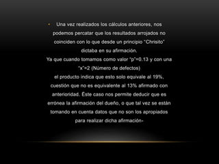 •

Una vez realizados los cálculos anteriores, nos
podemos percatar que los resultados arrojados no
coinciden con lo que desde un principio “Chrisito”
dictaba en su afirmación.

Ya que cuando tomamos como valor “p”=0.13 y con una
“x”=2 (Número de defectos)
el producto indica que esto solo equivale al 19%,
cuestión que no es equivalente al 13% afirmado con

anterioridad. Éste caso nos permite deducir que es
errónea la afirmación del dueño, o que tal vez se están
tomando en cuenta datos que no son los apropiados
para realizar dicha afirmación-

 