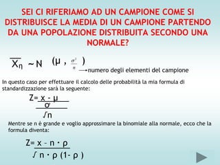 SEI CI RIFERIAMO AD UN CAMPIONE COME SI
 DISTRIBUISCE LA MEDIA DI UN CAMPIONE PARTENDO
  DA UNA POPOLAZIONE DISTRIBUITA SECONDO UNA
                     NORMALE?
   __
   Xη     ~N        (μ ,    2   )
                             n
                                     numero degli elementi del campione
In questo caso per effettuare il calcolo delle probabilità la mia formula di
standardizzazione sarà la seguente:
           Z=_______
              x-μ
             _______
               ơ
               √n
  Mentre se n è grande e voglio approssimare la binomiale alla normale, ecco che la
  formula diventa:

         Z=________
            x–n∙ρ
           √ n ∙ ρ (1- ρ )
 