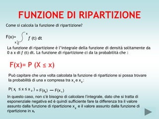 FUNZIONE DI RIPARTIZIONE
Come si calcola la funzione di ripartizione?
           x
F(x)=          ƒ (t) dt
     x0
La funzione di ripartizione è l’integrale della funzione di densità solitamente da
0 a x di ƒ (t) dt. La funzione di ripartizione ci da la probabilità che :


  F(x)= P (X ≤ x)
 Può capitare che una volta calcolata la funzione di ripartizione si possa trovare
 la probabilità di una x compresa tra x e x :
                                       ¹   ²
 P( x ≤ x ≤ x ) = F(x )
     ¹         ²
                          _ F(x )
                     ²          ¹
In questo caso, non c’è bisogno di calcolare l’integrale, dato che si tratta di
esponenziale negativa ed è quindi sufficiente fare la differenza tra il valore
assunto dalla funzione di ripartizione x e il valore assunto dalla funzione di
ripartizione in x¹                      ²
 