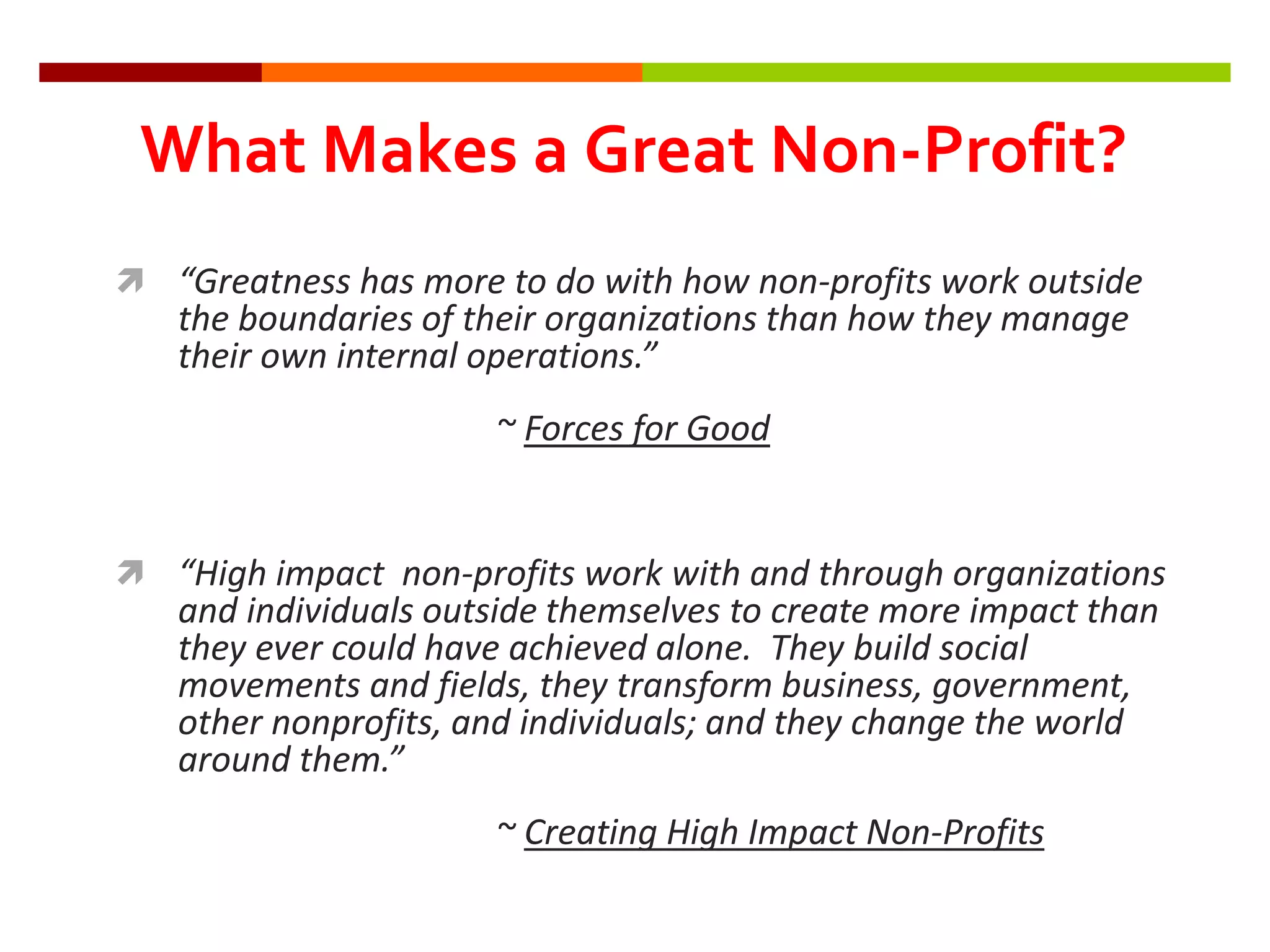 “Greatness has more to do with how non-profits work outside
the boundaries of their organizations than how they manage
their own internal operations.”
~ Forces for Good
 “High impact non-profits work with and through organizations
and individuals outside themselves to create more impact than
they ever could have achieved alone. They build social
movements and fields, they transform business, government,
other nonprofits, and individuals; and they change the world
around them.”
~ Creating High Impact Non-Profits
What Makes a Great Non-Profit?
 