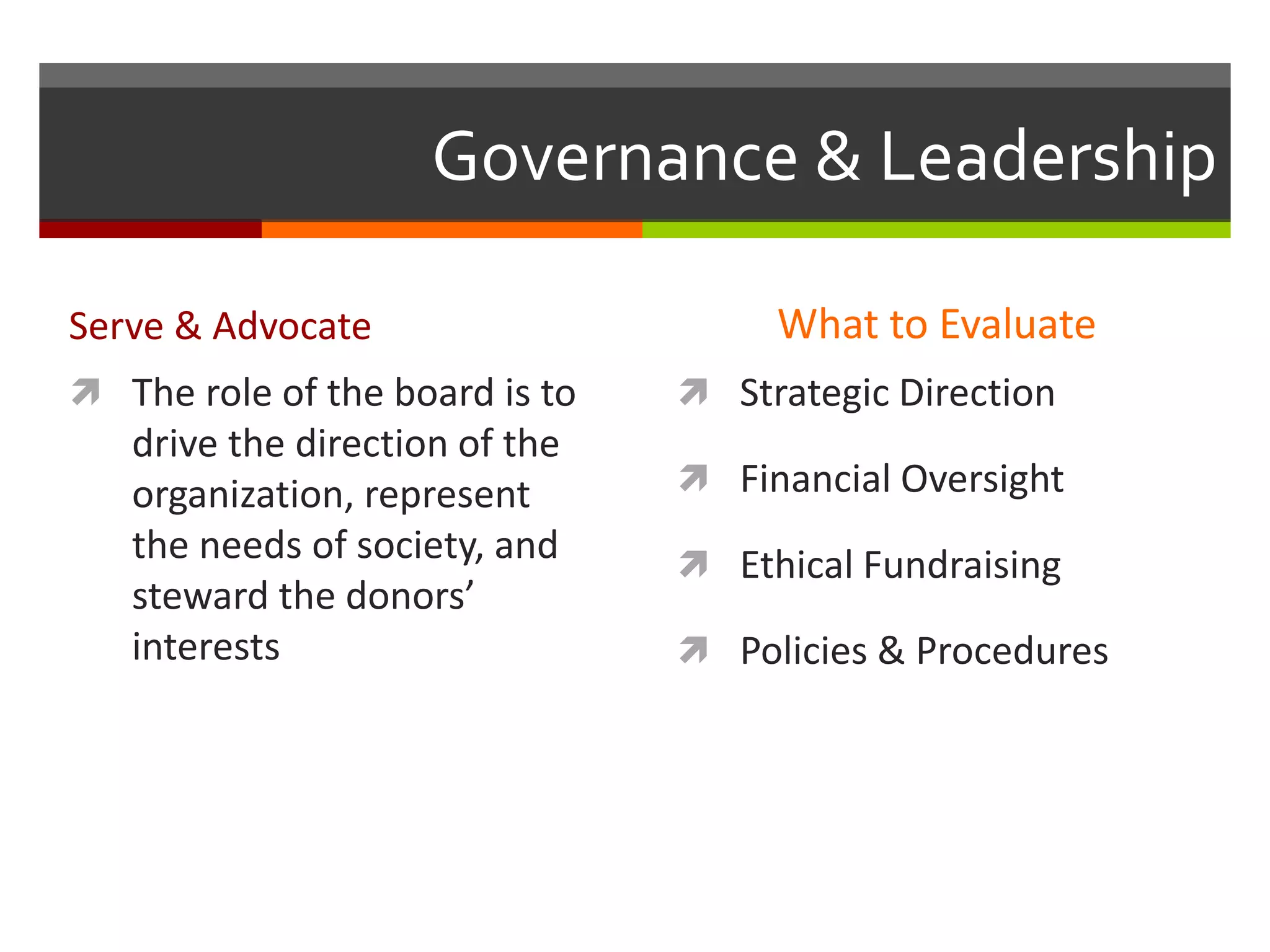 Governance & Leadership
Serve & Advocate What to Evaluate
 Strategic Direction
 Financial Oversight
 Ethical Fundraising
 Policies & Procedures
 The role of the board is to
drive the direction of the
organization, represent
the needs of society, and
steward the donors’
interests
 