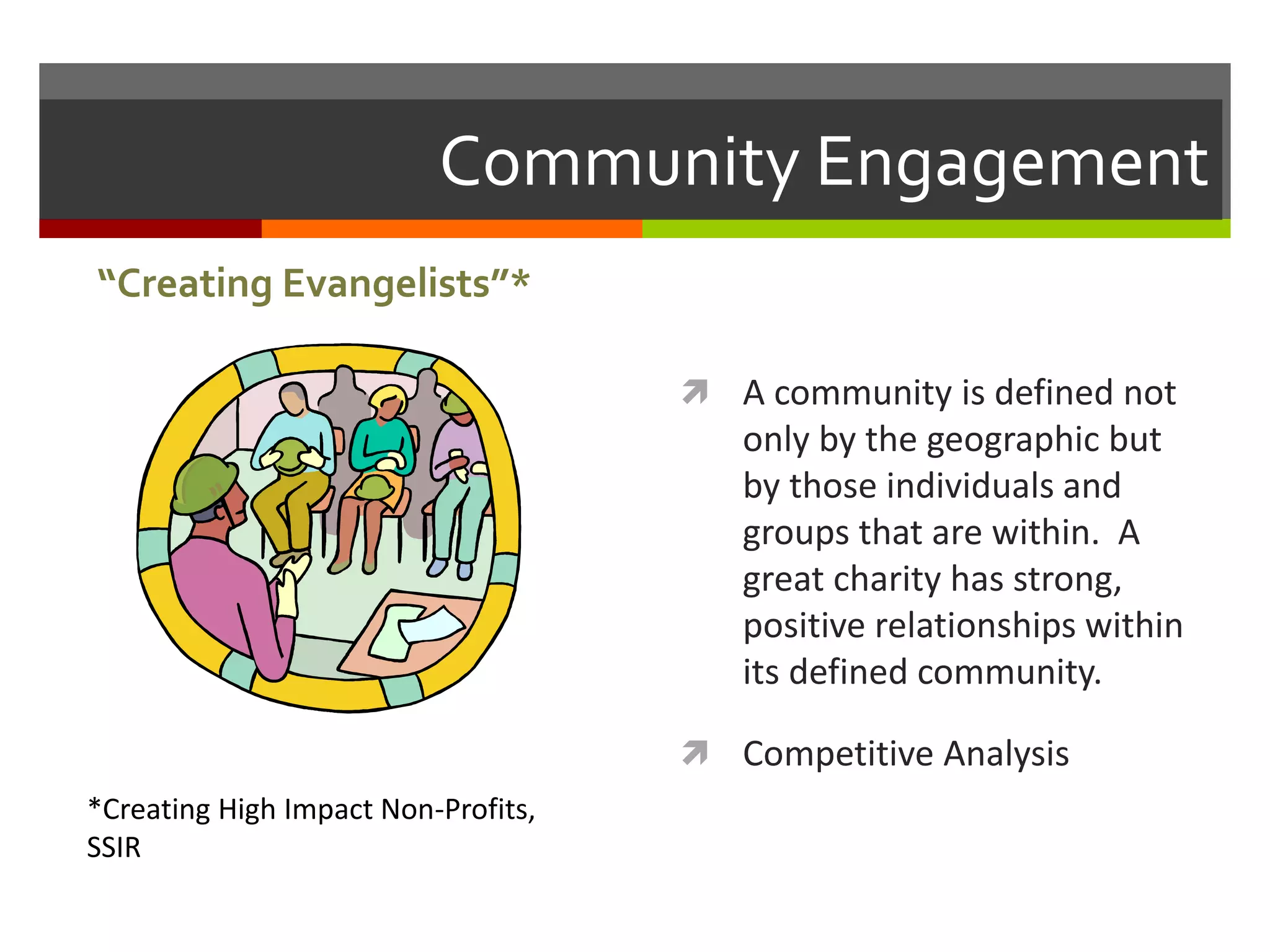 Community Engagement
 A community is defined not
only by the geographic but
by those individuals and
groups that are within. A
great charity has strong,
positive relationships within
its defined community.
 Competitive Analysis
“Creating Evangelists”*
*Creating High Impact Non-Profits,
SSIR
 