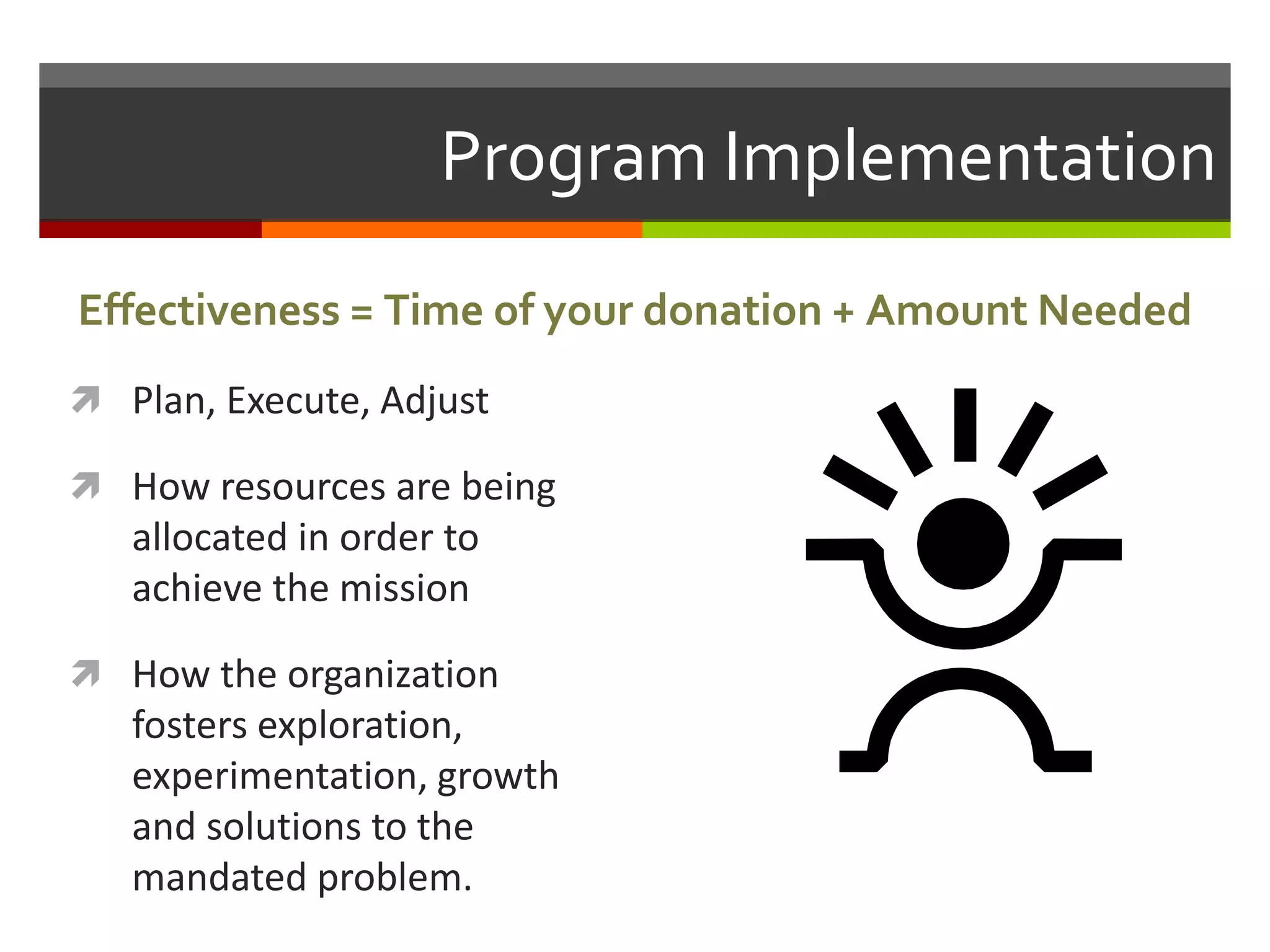 Program Implementation
 Plan, Execute, Adjust
 How resources are being
allocated in order to
achieve the mission
 How the organization
fosters exploration,
experimentation, growth
and solutions to the
mandated problem.
Effectiveness = Time of your donation + Amount Needed
 