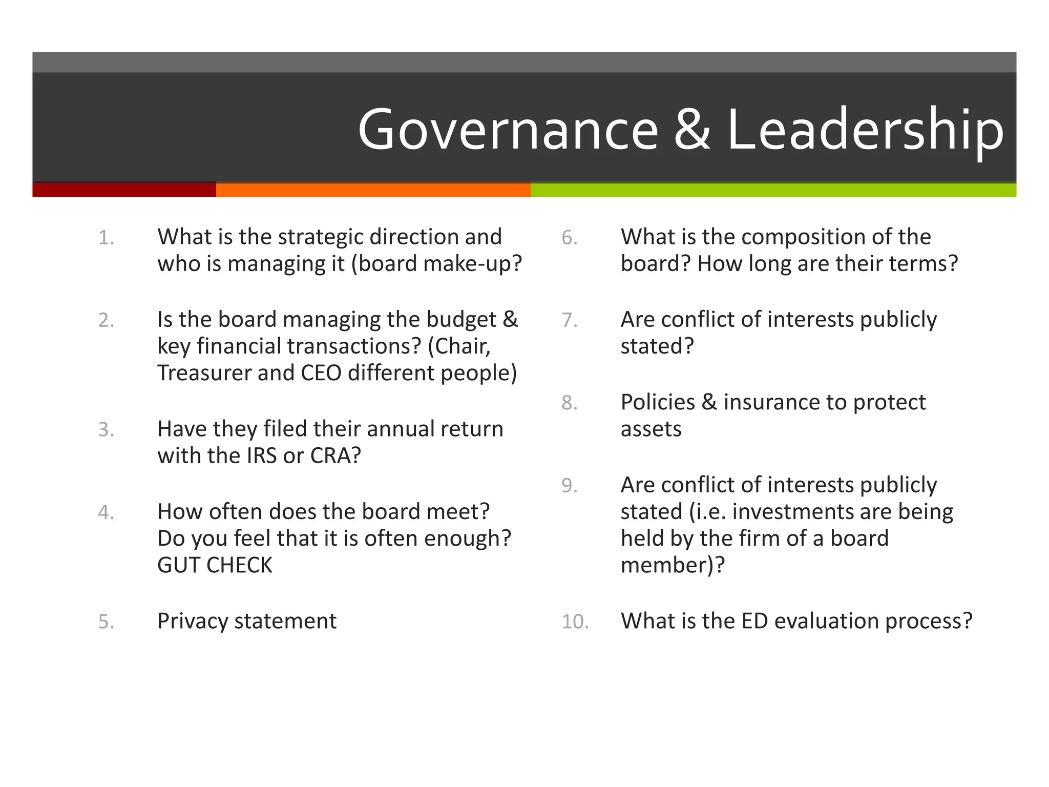 Governance & Leadership
6. What is the composition of the
board? How long are their terms?
7. Are conflict of interests publicly
stated?
8. Policies & insurance to protect
assets
9. Are conflict of interests publicly
stated (i.e. investments are being
held by the firm of a board
member)?
10. What is the ED evaluation process?
1. What is the strategic direction and
who is managing it (board make-up?
2. Is the board managing the budget &
key financial transactions? (Chair,
Treasurer and CEO different people)
3. Have they filed their annual return
with the IRS or CRA?
4. How often does the board meet?
Do you feel that it is often enough?
GUT CHECK
5. Privacy statement
 