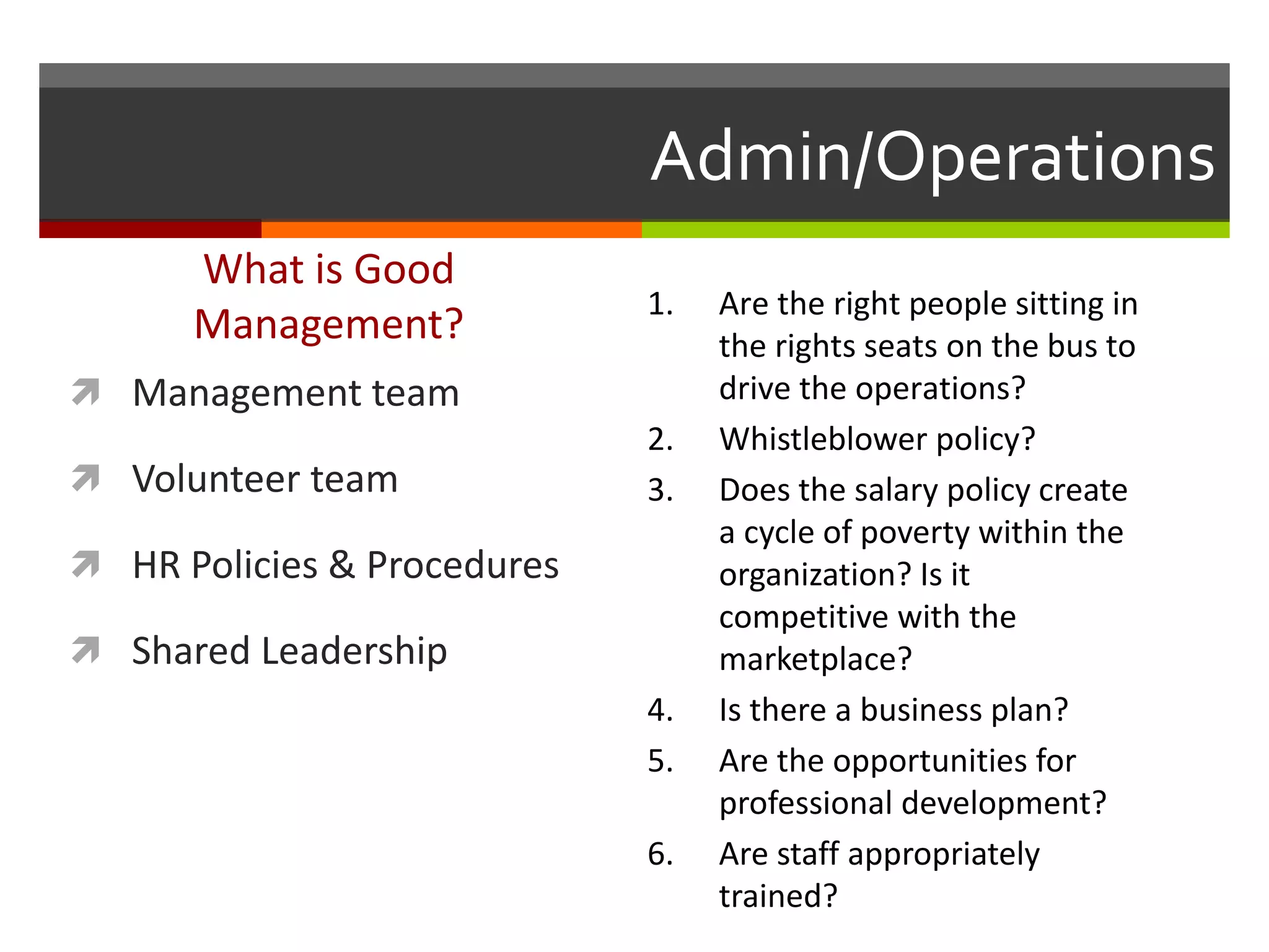 Admin/Operations
What is Good
Management?
 Management team
 Volunteer team
 HR Policies & Procedures
 Shared Leadership
1. Are the right people sitting in
the rights seats on the bus to
drive the operations?
2. Whistleblower policy?
3. Does the salary policy create
a cycle of poverty within the
organization? Is it
competitive with the
marketplace?
4. Is there a business plan?
5. Are the opportunities for
professional development?
6. Are staff appropriately
trained?
 